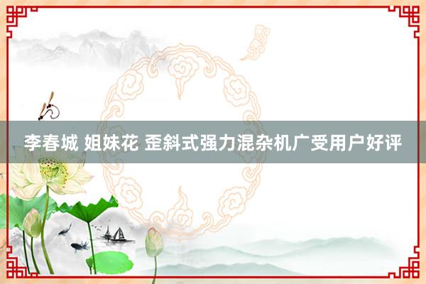 李春城 姐妹花 歪斜式强力混杂机广受用户好评