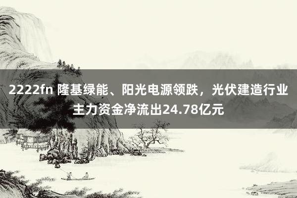 2222fn 隆基绿能、阳光电源领跌，光伏建造行业主力资金净流出24.78亿元