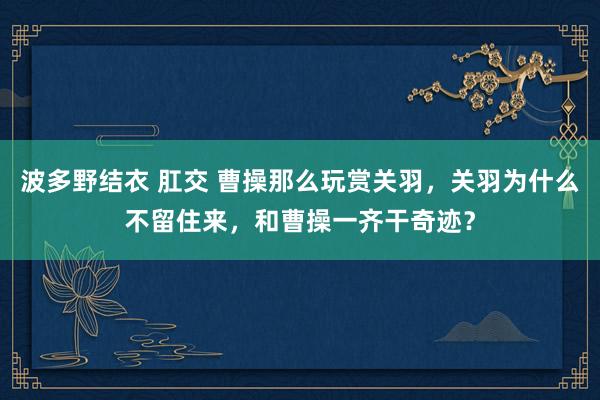 波多野结衣 肛交 曹操那么玩赏关羽，关羽为什么不留住来，和曹操一齐干奇迹？