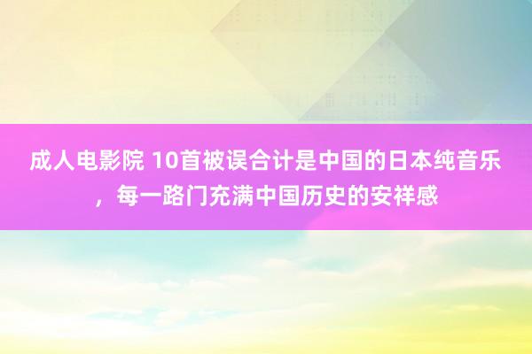 成人电影院 10首被误合计是中国的日本纯音乐，每一路门充满中国历史的安祥感