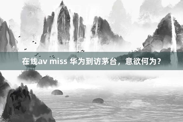 在线av miss 华为到访茅台，意欲何为？