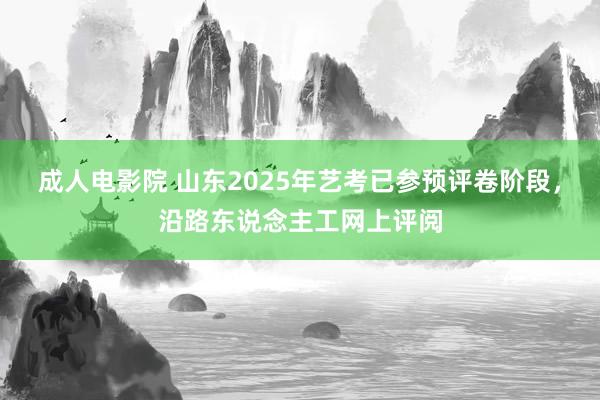 成人电影院 山东2025年艺考已参预评卷阶段，沿路东说念主工网上评阅