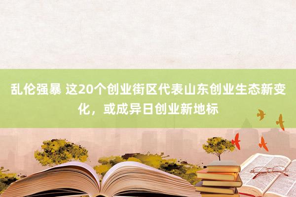 乱伦强暴 这20个创业街区代表山东创业生态新变化，或成异日创业新地标