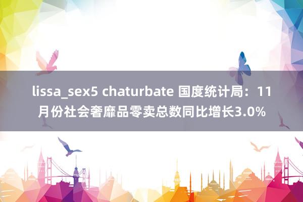 lissa_sex5 chaturbate 国度统计局：11月份社会奢靡品零卖总数同比增长3.0%