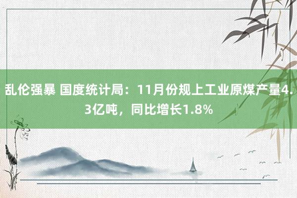 乱伦强暴 国度统计局：11月份规上工业原煤产量4.3亿吨，同比增长1.8%