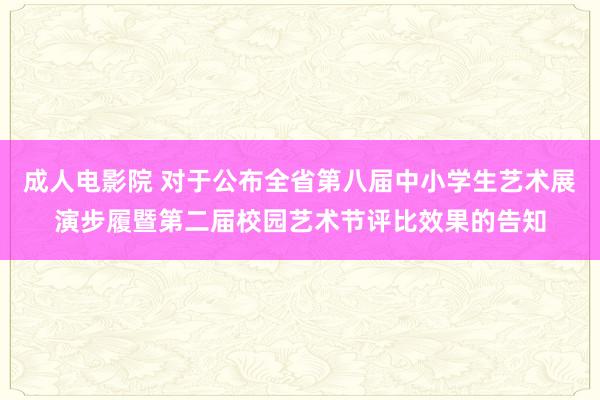 成人电影院 对于公布全省第八届中小学生艺术展演步履暨第二届校园艺术节评比效果的告知