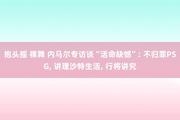 抱头摇 裸舞 内马尔专访谈“活命缺憾”: 不归罪PSG， 讲理沙特生活， 行将讲究