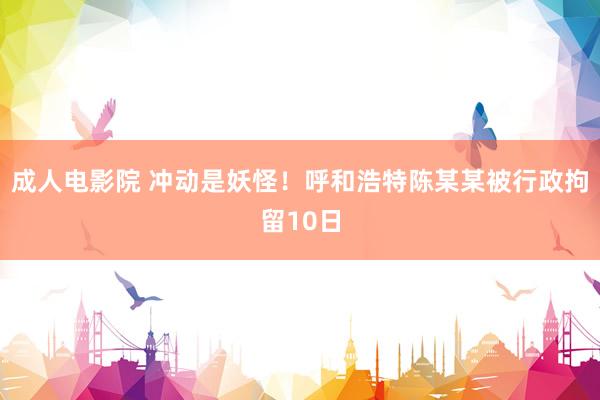 成人电影院 冲动是妖怪！呼和浩特陈某某被行政拘留10日