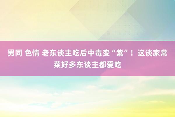 男同 色情 老东谈主吃后中毒变“紫”！这谈家常菜好多东谈主都爱吃