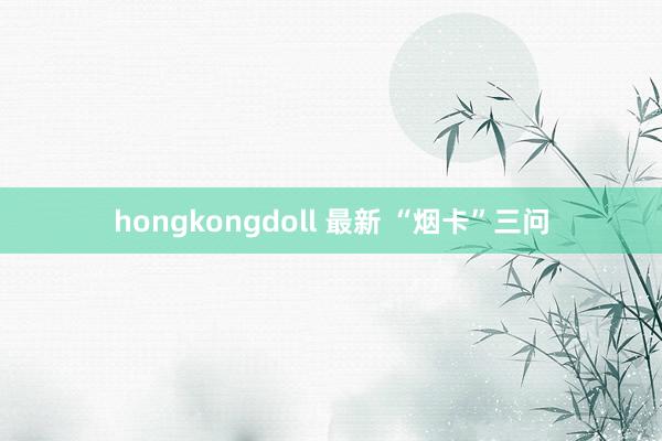 hongkongdoll 最新 “烟卡”三问