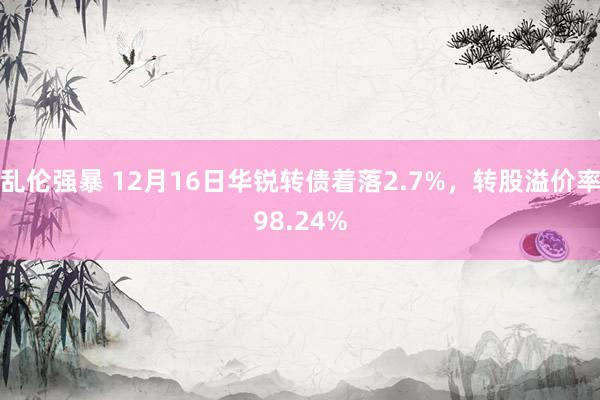 乱伦强暴 12月16日华锐转债着落2.7%，转股溢价率98.24%