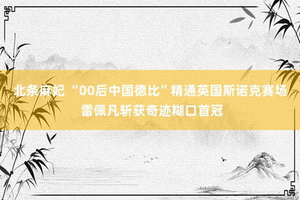 北条麻妃 “00后中国德比”精通英国斯诺克赛场 雷佩凡斩获奇迹糊口首冠