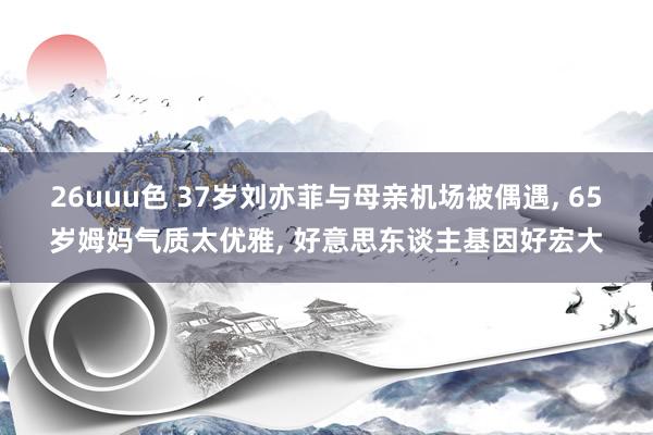 26uuu色 37岁刘亦菲与母亲机场被偶遇， 65岁姆妈气质太优雅， 好意思东谈主基因好宏大