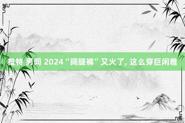 推特 男同 2024“阔腿裤”又火了， 这么穿巨闲雅