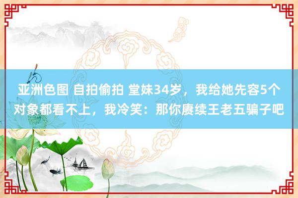 亚洲色图 自拍偷拍 堂妹34岁，我给她先容5个对象都看不上，我冷笑：那你赓续王老五骗子吧