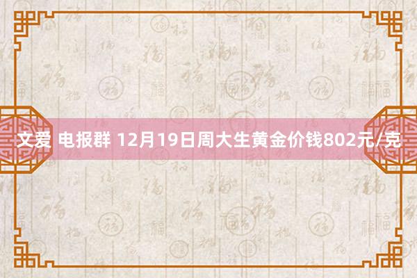 文爱 电报群 12月19日周大生黄金价钱802元/克