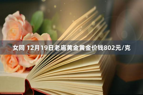 女同 12月19日老庙黄金黄金价钱802元/克