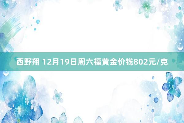 西野翔 12月19日周六福黄金价钱802元/克