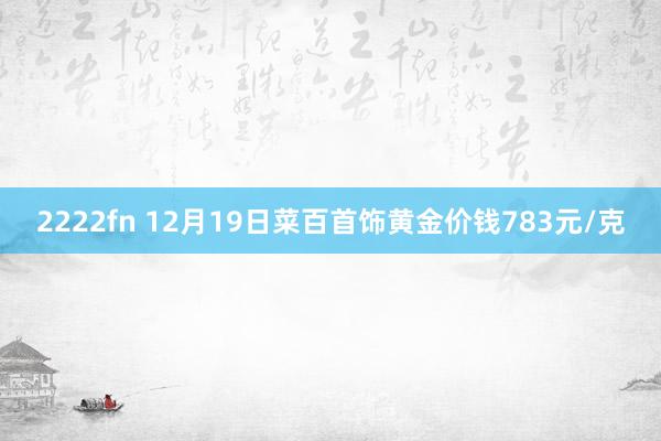 2222fn 12月19日菜百首饰黄金价钱783元/克