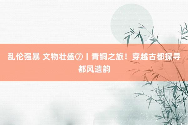 乱伦强暴 文物壮盛⑦丨青铜之旅！穿越古都探寻都风遗韵