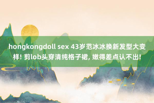 hongkongdoll sex 43岁范冰冰换新发型大变样! 剪lob头穿清纯格子裙， 嫩得差点认不出!