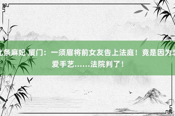 北条麻妃 厦门：一须眉将前女友告上法庭！竟是因为恋爱手艺......法院判了！