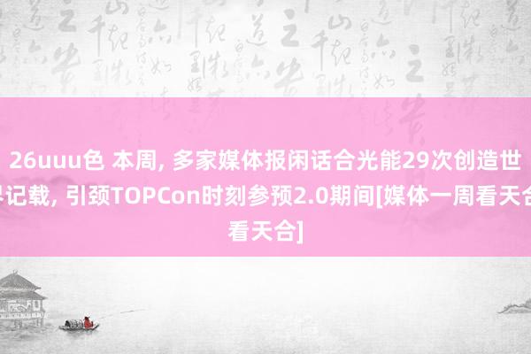 26uuu色 本周， 多家媒体报闲话合光能29次创造世界记载， 引颈TOPCon时刻参预2.0期间[媒体一周看天合]