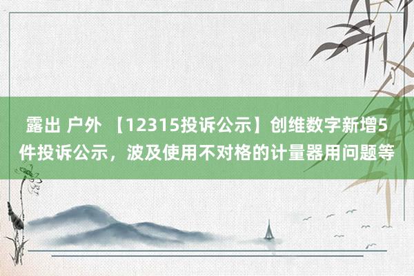 露出 户外 【12315投诉公示】创维数字新增5件投诉公示，波及使用不对格的计量器用问题等