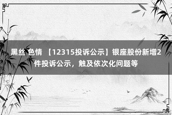 黑丝 色情 【12315投诉公示】银座股份新增2件投诉公示，触及依次化问题等