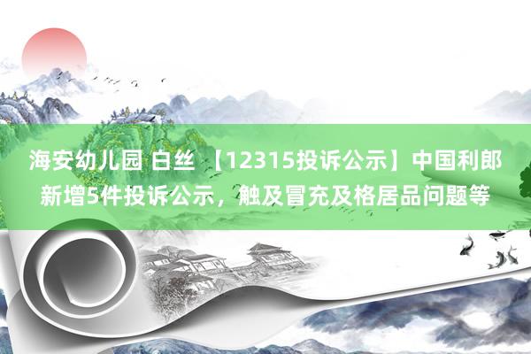 海安幼儿园 白丝 【12315投诉公示】中国利郎新增5件投诉公示，触及冒充及格居品问题等