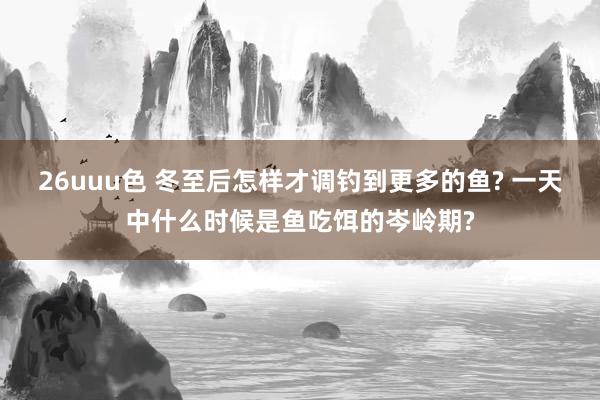 26uuu色 冬至后怎样才调钓到更多的鱼? 一天中什么时候是鱼吃饵的岑岭期?