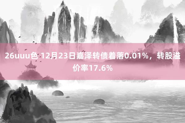 26uuu色 12月23日嘉泽转债着落0.01%，转股溢价率17.6%