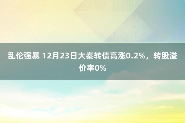 乱伦强暴 12月23日大秦转债高涨0.2%，转股溢价率0%