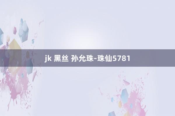 jk 黑丝 孙允珠-珠仙5781