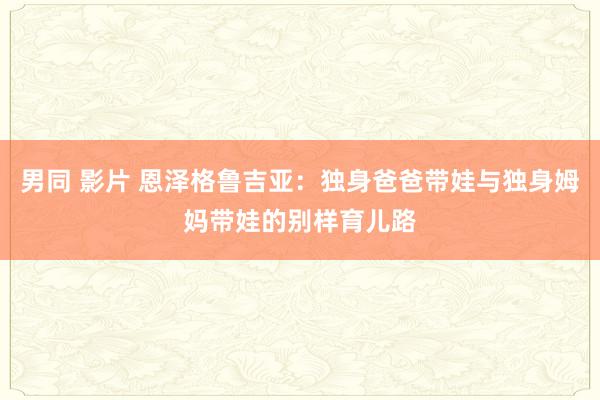 男同 影片 恩泽格鲁吉亚：独身爸爸带娃与独身姆妈带娃的别样育儿路