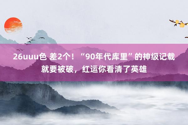 26uuu色 差2个！“90年代库里”的神级记载就要被破，红运你看清了英雄