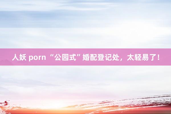 人妖 porn “公园式”婚配登记处，太轻易了！