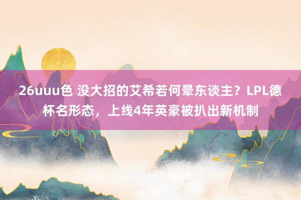 26uuu色 没大招的艾希若何晕东谈主？LPL德杯名形态，上线4年英豪被扒出新机制