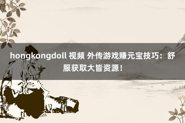 hongkongdoll 视频 外传游戏赚元宝技巧：舒服获取大皆资源！