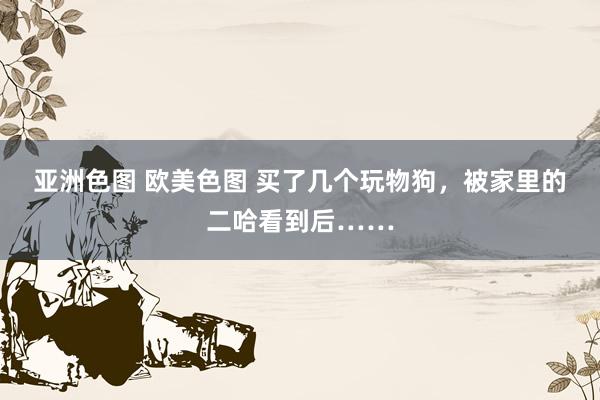 亚洲色图 欧美色图 买了几个玩物狗，被家里的二哈看到后……