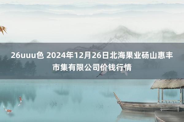 26uuu色 2024年12月26日北海果业砀山惠丰市集有限公司价钱行情