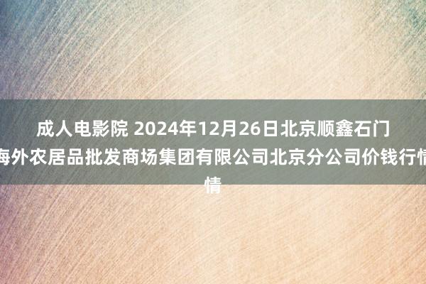 成人电影院 2024年12月26日北京顺鑫石门海外农居品批发商场集团有限公司北京分公司价钱行情