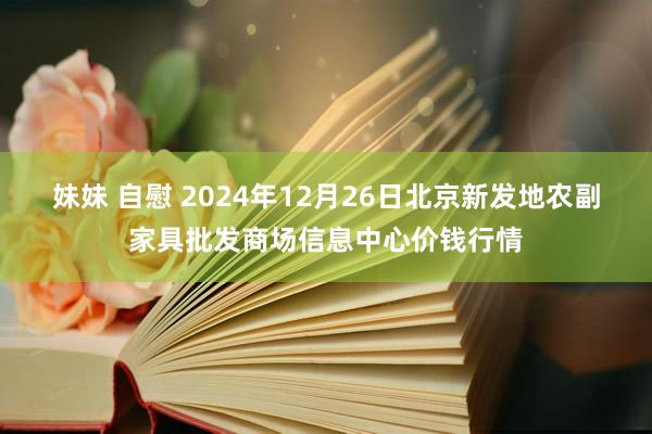 妹妹 自慰 2024年12月26日北京新发地农副家具批发商场信息中心价钱行情