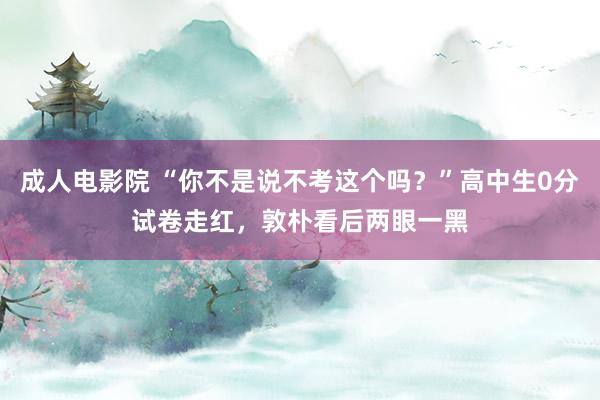 成人电影院 “你不是说不考这个吗？”高中生0分试卷走红，敦朴看后两眼一黑