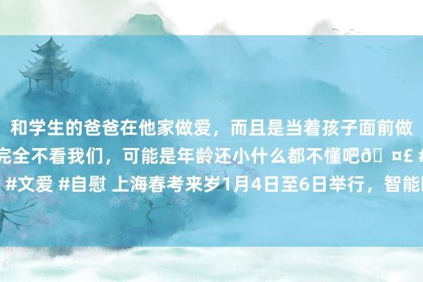 和学生的爸爸在他家做爱，而且是当着孩子面前做爱，太刺激了，孩子完全不看我们，可能是年龄还小什么都不懂吧🤣 #同城 #文爱 #自慰 上海春考来岁1月4日至6日举行，智能眼镜、不透明水杯辞谢入科场