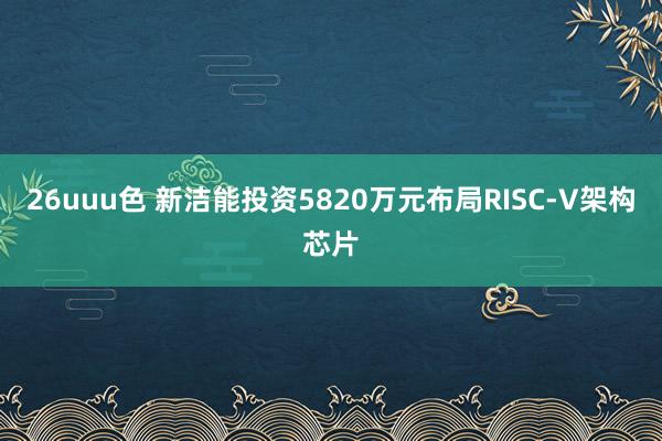 26uuu色 新洁能投资5820万元布局RISC-V架构芯片