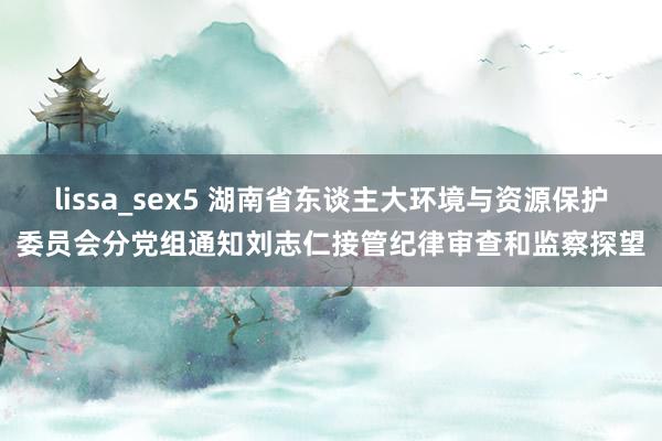 lissa_sex5 湖南省东谈主大环境与资源保护委员会分党组通知刘志仁接管纪律审查和监察探望