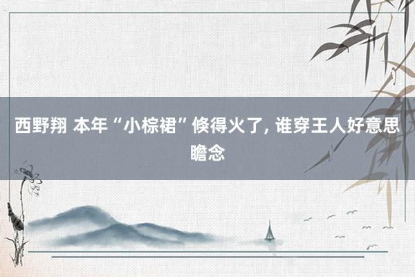 西野翔 本年“小棕裙”倏得火了， 谁穿王人好意思瞻念