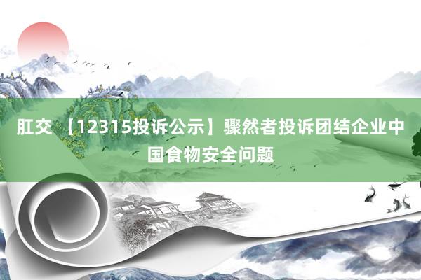 肛交 【12315投诉公示】骤然者投诉团结企业中国食物安全问题