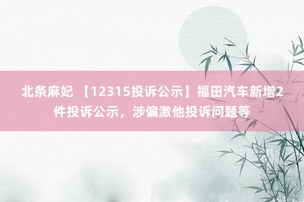 北条麻妃 【12315投诉公示】福田汽车新增2件投诉公示，涉偏激他投诉问题等